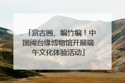 赏古画、编竹编！中国闽台缘博物馆开展端午文化体验活动