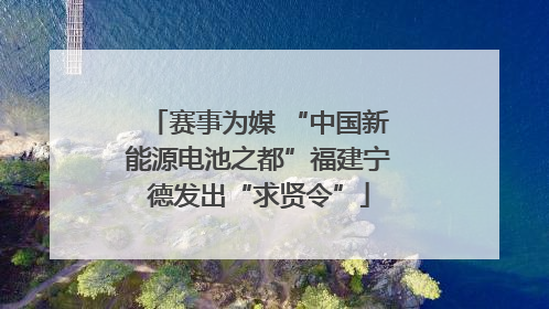 赛事为媒 “中国新能源电池之都”福建宁德发出“求贤令”