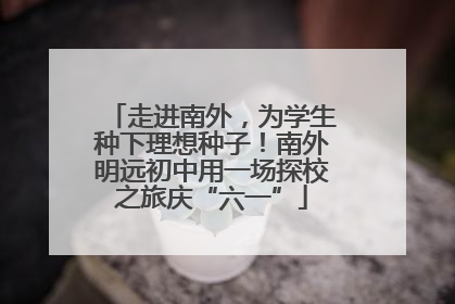 走进南外，为学生种下理想种子！南外明远初中用一场探校之旅庆“六一”