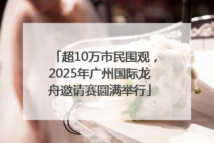 超10万市民围观，2025年广州国际龙舟邀请赛圆满举行