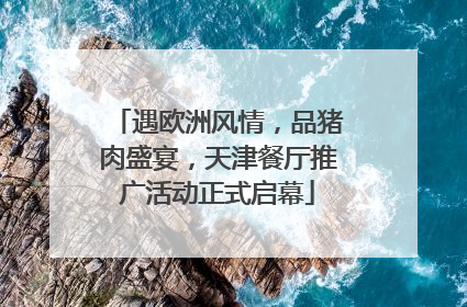 遇欧洲风情，品猪肉盛宴，天津餐厅推广活动正式启幕