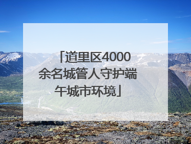 道里区4000余名城管人守护端午城市环境
