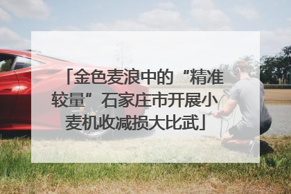 金色麦浪中的“精准较量”石家庄市开展小麦机收减损大比武
