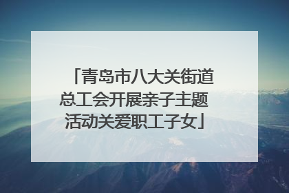青岛市八大关街道总工会开展亲子主题活动关爱职工子女