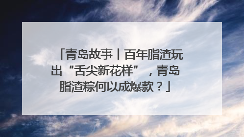 青岛故事丨百年脂渣玩出“舌尖新花样”，青岛脂渣粽何以成爆款？