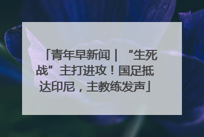 青年早新闻｜“生死战”主打进攻！国足抵达印尼，主教练发声