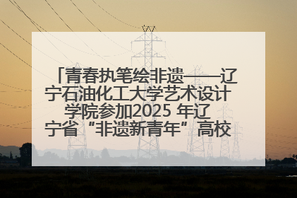 青春执笔绘非遗——辽宁石油化工大学艺术设计学院参加2025 年辽宁省“非遗新青年”高校优秀作品推荐活动