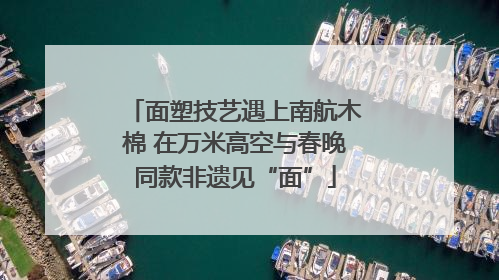 面塑技艺遇上南航木棉 在万米高空与春晚同款非遗见“面”