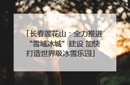长春莲花山：全力推进“雪域冰城”建设 加快打造世界级冰雪乐园