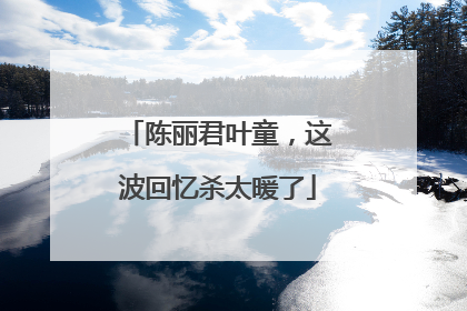 陈丽君叶童，这波回忆杀太暖了