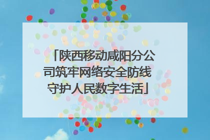 陕西移动咸阳分公司筑牢网络安全防线守护人民数字生活