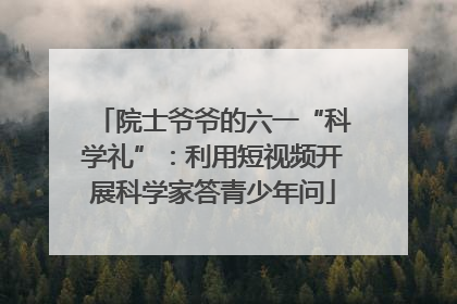 院士爷爷的六一“科学礼”：利用短视频开展科学家答青少年问