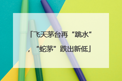 飞天茅台再“跳水”，“蛇茅”跌出新低