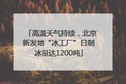 高温天气持续，北京新发地“冰工厂”日制冰量达1200吨