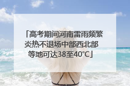 高考期间河南雷雨频繁 炎热不退场中部西北部等地可达38至40℃