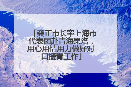 龚正市长率上海市代表团赴青海果洛，用心用情用力做好对口援青工作