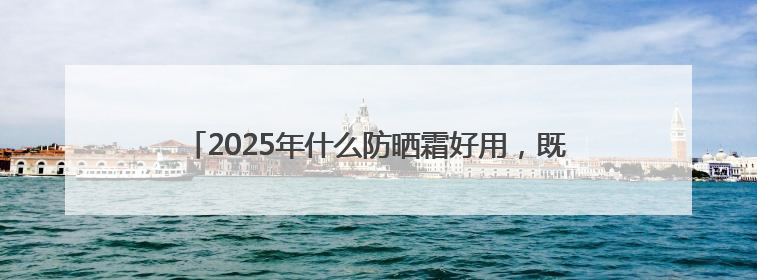 2025年什么防晒霜好用，既美白又防晒的防晒霜推荐哪款？