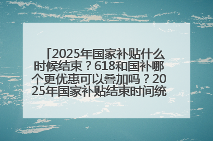 2025年国家补贴什么时候结束？618和国补哪个更优惠可以叠加吗？2025年国家补贴结束时间统一为12月31日