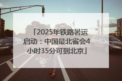 2025年铁路暑运启动：中国最北省会4小时35分可到北京