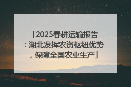 2025春耕运输报告：湖北发挥农资枢纽优势，保障全国农业生产