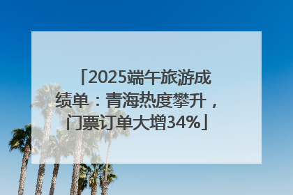 2025端午旅游成绩单：青海热度攀升，门票订单大增34%
