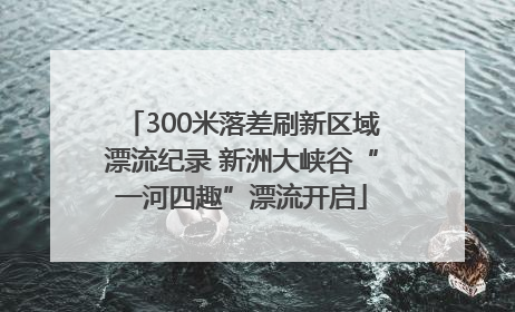 300米落差刷新区域漂流纪录 新洲大峡谷“一河四趣”漂流开启