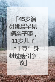 45岁演员姚晨罕见晒亲子照，11岁儿子“土豆”身材过瘦引争议