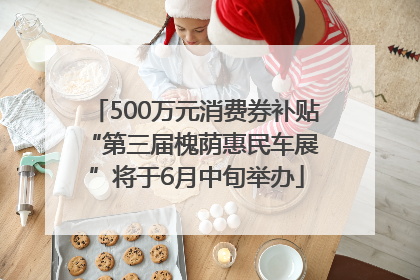 500万元消费券补贴 “第三届槐荫惠民车展”将于6月中旬举办